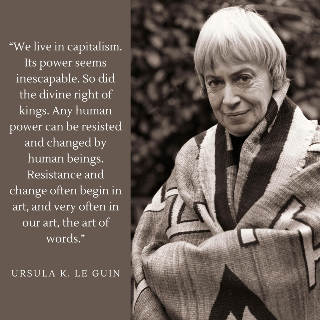 “We live in capitalism. Its power seems inescapable. So did the divine right of kings. Any human power can be resisted and changed by human beings. Resistance and change often begin in art, and very often in our art, the art of words.”